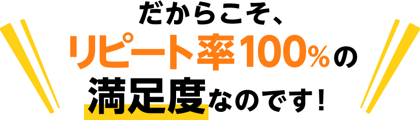 だからこそ、リピート率100％の満足度なのです！